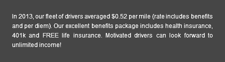 In 2013, our fleet of drivers averaged $0.52 per mile (rate includes benefits and per diem). Our excellent benefits package includes health insurance, 401k and FREE life insurance. Motivated drivers can look forward to unlimited income!