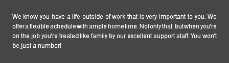 We know you have a life outside of work that is very important to you. We offer a flexible schedule with ample home time. Not only that, but when you're on the job you're treated like family by our excellent support staff. You won't be just a number!