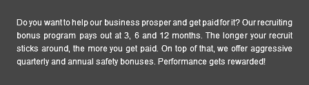 Do you want to help our business prosper and get paid for it? Our recruiting bonus program pays out at 3, 6 and 12 months. The longer your recruit sticks around, the more you get paid. On top of that, we offer aggressive quarterly and annual safety bonuses. Performance gets rewarded!