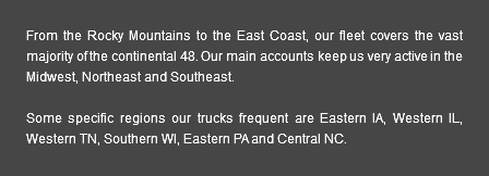 From the Rocky Mountains to the East Coast, our fleet covers the vast majority of the continental 48. Our main accounts keep us very active in the Midwest, Northeast and Southeast. Some specific regions our trucks frequent are Eastern IA, Western IL, Western TN, Southern WI, Eastern PA and Central NC.